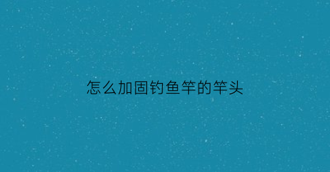 “怎么加固钓鱼竿的竿头(鱼竿怎样加固竿节)