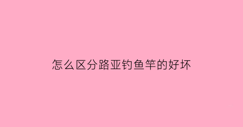 “怎么区分路亚钓鱼竿的好坏(路亚竿怎么看中鱼)