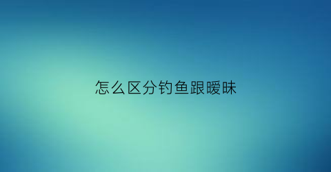 怎么区分钓鱼跟暧昧(如何区分钓和钩)