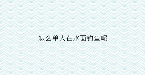 “怎么单人在水面钓鱼呢(钓鱼鱼在水面怎么钓)