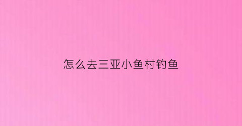 “怎么去三亚小鱼村钓鱼(怎么去三亚小鱼村钓鱼最方便)