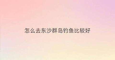 怎么去东沙群岛钓鱼比较好(去东沙群岛海钓租船)