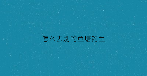 “怎么去别的鱼塘钓鱼(去别人的鱼塘钓鱼怎么处理)