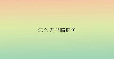 怎么去君临钓鱼(君临地图)