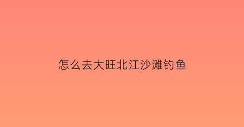 怎么去大旺北江沙滩钓鱼(大旺哪里有钓鱼的地方)