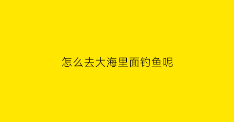 怎么去大海里面钓鱼呢(怎么去大海里面钓鱼呢)