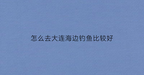 怎么去大连海边钓鱼比较好(怎么去大连海边钓鱼比较好玩)