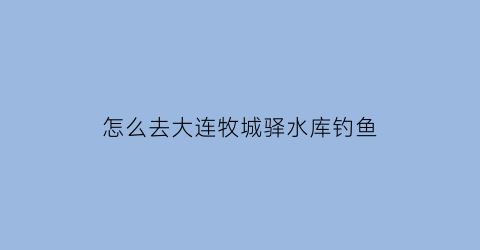 怎么去大连牧城驿水库钓鱼(大连牧城驿古城遗址)