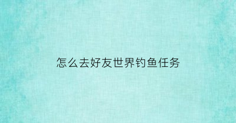 “怎么去好友世界钓鱼任务(怎么在别人世界钓鱼)