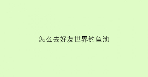 “怎么去好友世界钓鱼池(去别人世界钓鱼鱼会消失吗)