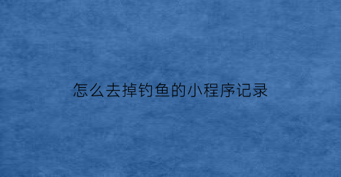 “怎么去掉钓鱼的小程序记录(关掉钓鱼)