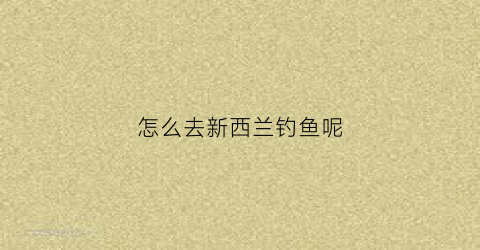 怎么去新西兰钓鱼呢(新西兰可以随便钓鱼吗)
