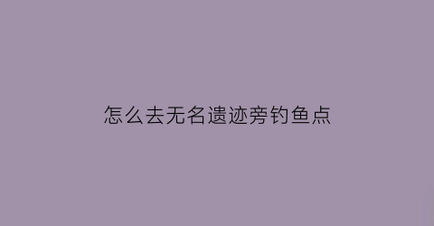 怎么去无名遗迹旁钓鱼点(怎么去无名镇)