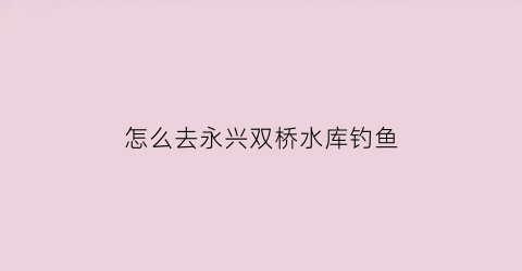 “怎么去永兴双桥水库钓鱼(永兴双桥水库自驾游攻略)