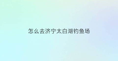 怎么去济宁太白湖钓鱼场(济宁太白湖能开车吗)