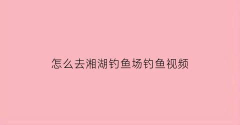 “怎么去湘湖钓鱼场钓鱼视频(湘湖钓点收费吗)