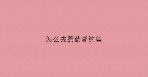 怎么去蘑菇湖钓鱼(磨菇湖水库)
