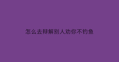 怎么去辩解别人劝你不钓鱼(怎么去辩解别人劝你不钓鱼呢)