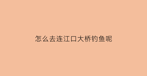 怎么去连江口大桥钓鱼呢(怎么去连江口大桥钓鱼呢最近)