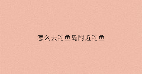 怎么去钓鱼岛附近钓鱼(怎么能去钓鱼岛)