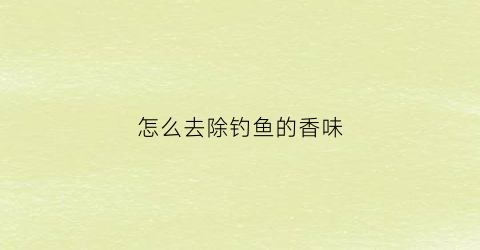 “怎么去除钓鱼的香味(钓鱼手上的香精味怎么去除)