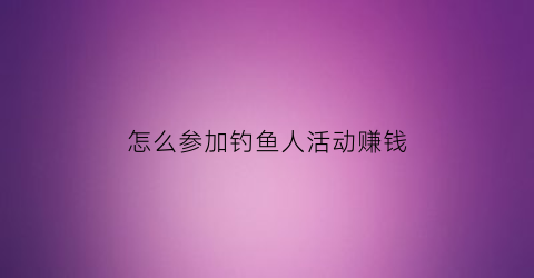 “怎么参加钓鱼人活动赚钱(怎么参加钓鱼人活动赚钱快)