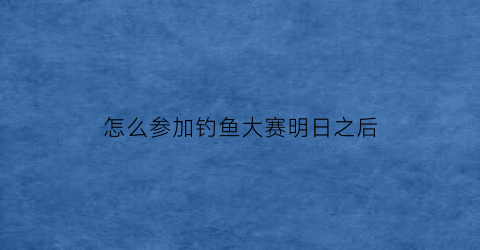 “怎么参加钓鱼大赛明日之后(明日之后钓鱼活动在哪)