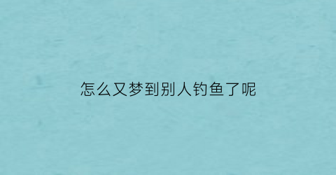 “怎么又梦到别人钓鱼了呢(梦见别人钓鱼是什么意思并且钓上鱼)