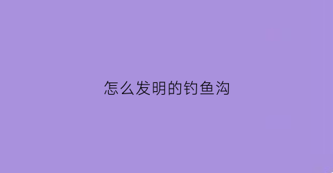怎么发明的钓鱼沟(怎么发明的钓鱼沟的鱼竿)