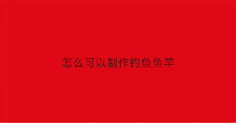 怎么可以制作钓鱼鱼竿(我想看怎么制作钓鱼竿)