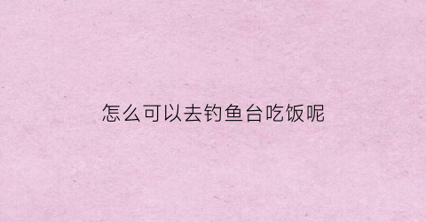 怎么可以去钓鱼台吃饭呢(钓鱼台可以去吗)