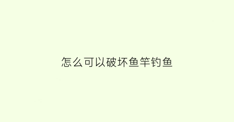 怎么可以破坏鱼竿钓鱼(怎么破坏鱼窝)