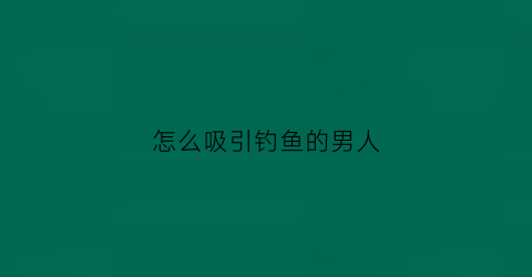 怎么吸引钓鱼的男人(怎么吸引钓鱼的男人喜欢)