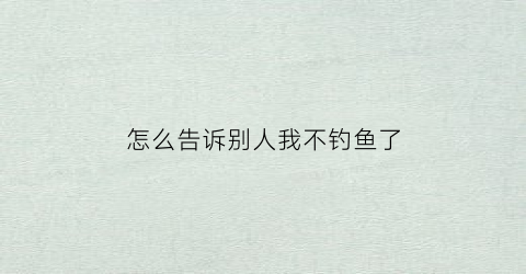 怎么告诉别人我不钓鱼了(怎么告诉别人我不钓鱼了呢)