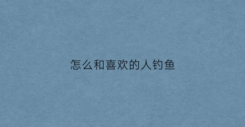 怎么和喜欢的人钓鱼(如何钓到喜欢的男生)