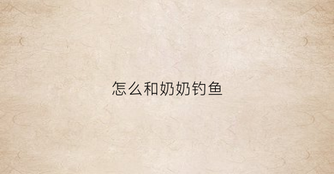 “怎么和奶奶钓鱼(我和奶奶一起钓鱼)