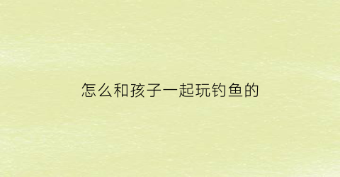 怎么和孩子一起玩钓鱼的(怎么和孩子一起玩钓鱼的游戏)