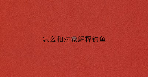 怎么和对象解释钓鱼(钓鱼怎么跟老婆说)