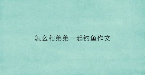 怎么和弟弟一起钓鱼作文(怎么和弟弟一起钓鱼作文400字)