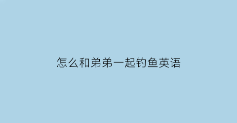 “怎么和弟弟一起钓鱼英语(怎么和弟弟一起钓鱼英语翻译)