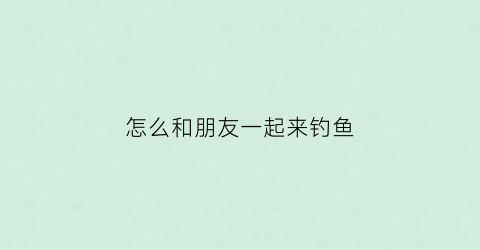 怎么和朋友一起来钓鱼(怎么和朋友一起来钓鱼呢)