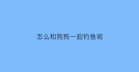 “怎么和狗狗一起钓鱼呢(怎么和狗狗一起钓鱼呢图片)