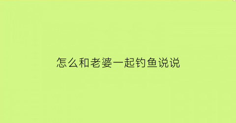 怎么和老婆一起钓鱼说说(跟老婆请假钓鱼委婉的说法)