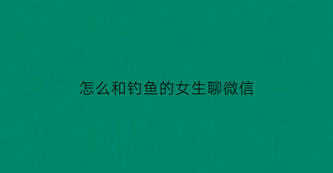 怎么和钓鱼的女生聊微信(怎么和钓鱼的女生聊微信呢)