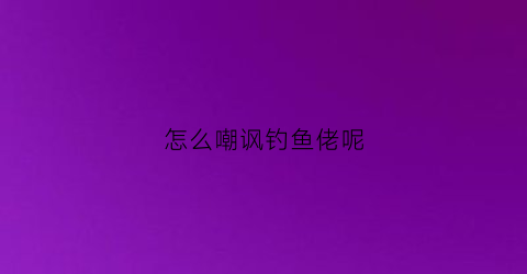 “怎么嘲讽钓鱼佬呢(怎么嘲讽钓鱼佬呢女生)