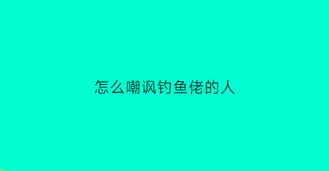 “怎么嘲讽钓鱼佬的人(怎么嘲讽钓鱼佬的人呢)