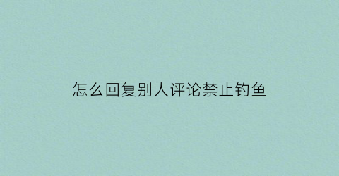 “怎么回复别人评论禁止钓鱼(怎么回复别人评论禁止钓鱼的人)