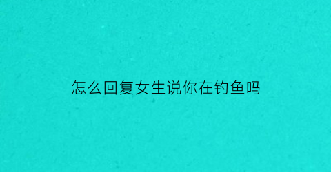 “怎么回复女生说你在钓鱼吗(女生说她在钓鱼)