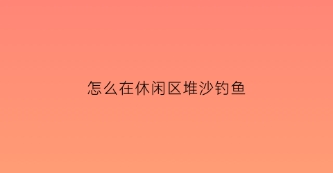 “怎么在休闲区堆沙钓鱼(堆沙子攻略)