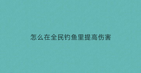 “怎么在全民钓鱼里提高伤害(全民钓鱼怎么修改伤害到99999)